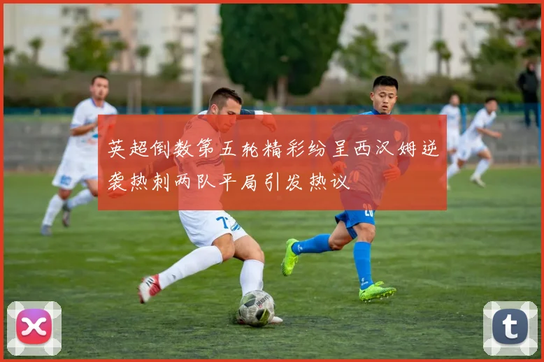 英超倒数第五轮精彩纷呈西汉姆逆袭热刺两队平局引发热议