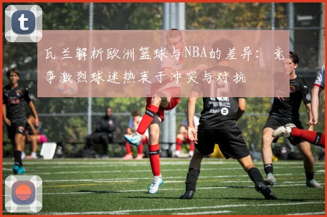 瓦兰解析欧洲篮球与NBA的差异：竞争激烈球迷热衷于冲突与对抗