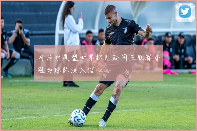 内马尔展望世界杯巴西国王联赛夺冠为球队注入信心