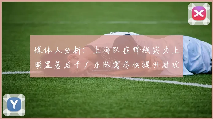 媒体人分析：上海队在锋线实力上明显落后于广东队需尽快提升进攻火力