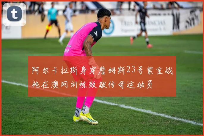阿尔卡拉斯身穿詹姆斯23号紫金战袍在澳网训练致敬传奇运动员