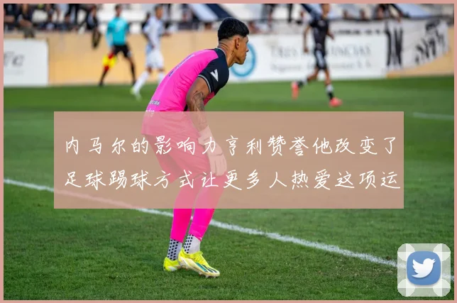 内马尔的影响力亨利赞誉他改变了足球踢球方式让更多人热爱这项运动