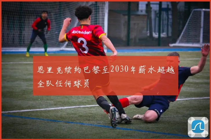 恩里克续约巴黎至2030年薪水超越全队任何球员