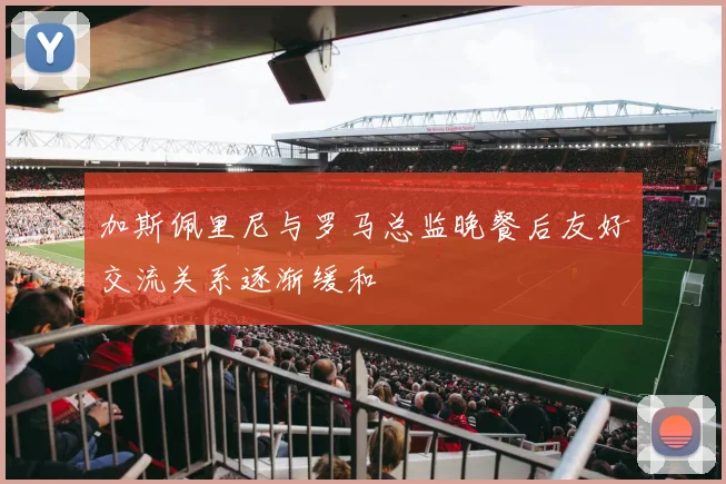 加斯佩里尼与罗马总监晚餐后友好交流关系逐渐缓和