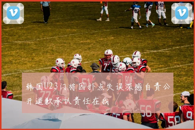 韩国U23门将因扑点失误深感自责公开道歉承认责任在我