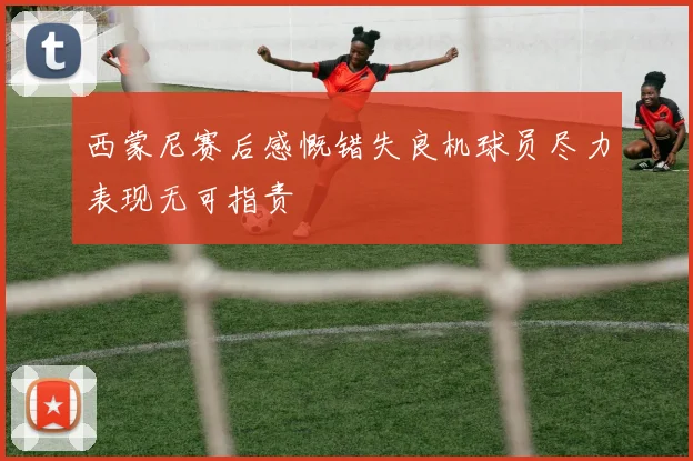 西蒙尼赛后感慨错失良机球员尽力表现无可指责