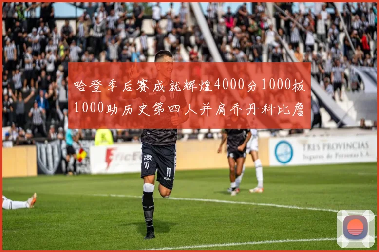 哈登季后赛成就辉煌4000分1000板1000助历史第四人并肩乔丹科比詹姆斯