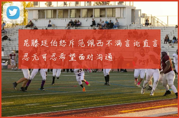 昆滕廷伯怒斥范佩西不满言论直言忍无可忍希望面对沟通