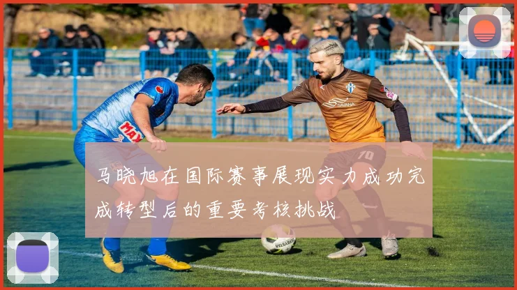 马晓旭在国际赛事展现实力成功完成转型后的重要考核挑战