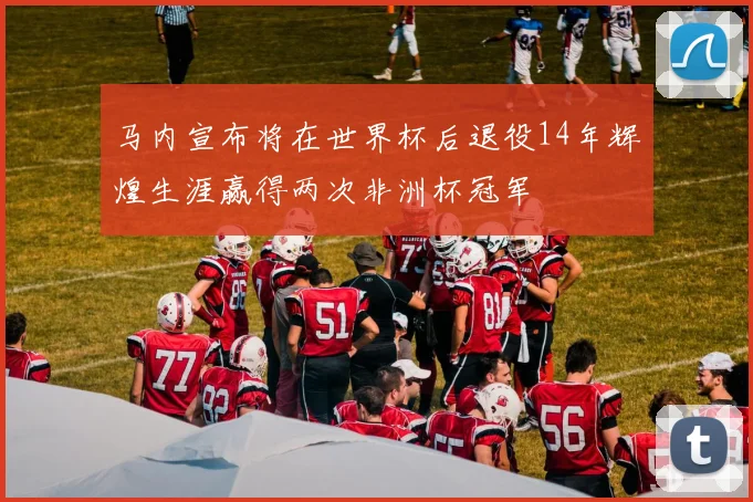 马内宣布将在世界杯后退役14年辉煌生涯赢得两次非洲杯冠军