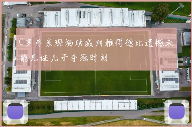 C罗母亲现场助威利雅得德比遗憾未能见证儿子夺冠时刻