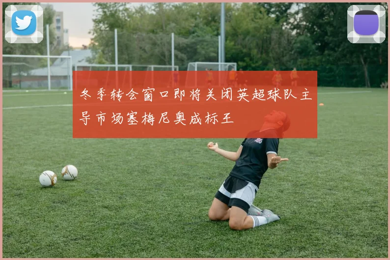 冬季转会窗口即将关闭英超球队主导市场塞梅尼奥成标王