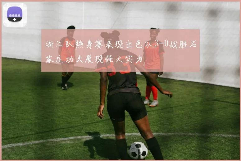 浙江队热身赛表现出色以3-0战胜石家庄功夫展现强大实力
