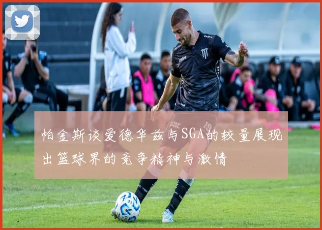 帕金斯谈爱德华兹与SGA的较量展现出篮球界的竞争精神与激情