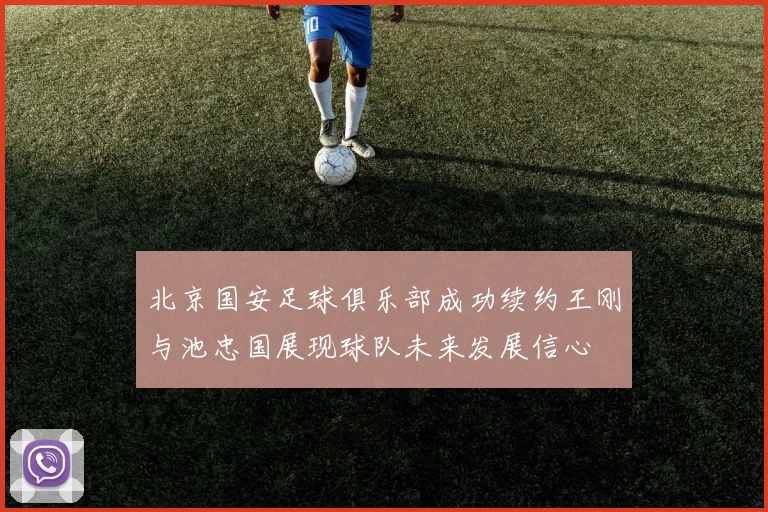 北京国安足球俱乐部成功续约王刚与池忠国展现球队未来发展信心