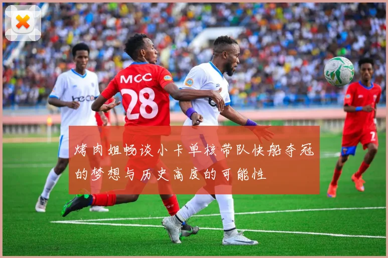 烤肉姐畅谈小卡单核带队快船夺冠的梦想与历史高度的可能性